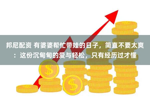 邦尼配资 有婆婆帮忙带娃的日子，简直不要太爽：这份沉甸甸的爱与轻松，只有经历过才懂